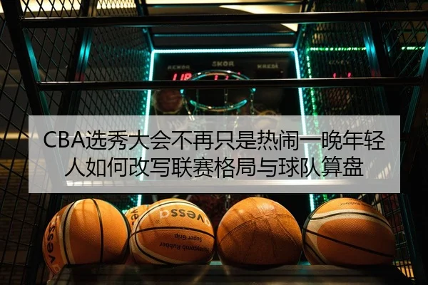 CBA选秀大会不再只是热闹一晚年轻人如何改写联赛格局与球队算盘